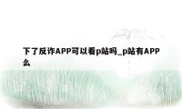 下了反诈APP可以看p站吗_p站有APP么