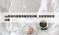 qq登录抖音服务器出现问题_抖音登陆出现问题