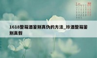 1618整箱酒鉴别真伪的方法_珍酒整箱鉴别真假