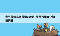 春节传统文化常识100题_春节传统文化知识问答