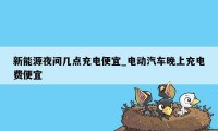 新能源夜间几点充电便宜_电动汽车晚上充电费便宜