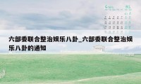 六部委联合整治娱乐八卦_六部委联合整治娱乐八卦的通知