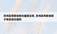 苏州高铁新城房价最新走势_苏州高铁新城房子有投资价值吗