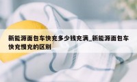 新能源面包车快充多少钱充满_新能源面包车快充慢充的区别