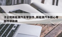 子公司新能源汽车零部件_新能源汽车核心零部件供应商