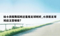 给小孩报舞蹈班还是报足球班好_小孩报足球班应注意哪些?