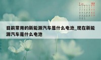 目前常用的新能源汽车是什么电池_现在新能源汽车是什么电池