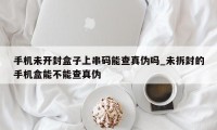 手机未开封盒子上串码能查真伪吗_未拆封的手机盒能不能查真伪