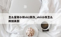 怎么鉴别小样sk2真伪_skii小样怎么辨别真假