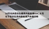 10万以内性价比最高的新能源suv_十万以下性价比高的新能源汽车排行榜