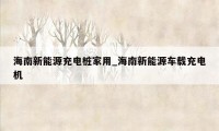 海南新能源充电桩家用_海南新能源车载充电机