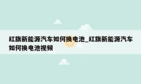 红旗新能源汽车如何换电池_红旗新能源汽车如何换电池视频