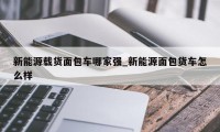 新能源载货面包车哪家强_新能源面包货车怎么样