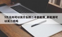 5万元内可以买什么样二手新能源_新能源可以买二手吗