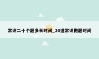 常识二十个题多长时间_20道常识做题时间