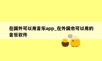 在国外可以用音乐app_在外国也可以用的音乐软件