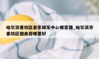 哈尔滨香坊区老年娱乐中心哪家强_哈尔滨市香坊区健身房哪里好