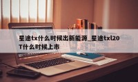 星途tx什么时候出新能源_星途txl20T什么时候上市