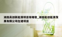 湖南高创新能源项目有哪些_湖南能创能源发展有限公司在建项目