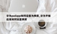 华为padapp如何设置为横屏_华为平板应用如何设置横屏