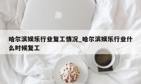 哈尔滨娱乐行业复工情况_哈尔滨娱乐行业什么时候复工