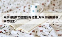 娱乐场所反恐防范督导检查_对娱乐场所开展突击检查