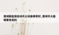 晋城新能源自动灭火设备哪家好_晋城灭火器哪里有卖的