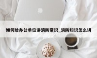 如何给办公单位讲消防常识_消防知识怎么讲