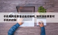 手机断网后黑客还能控制吗_如何清除黑客对手机的控制