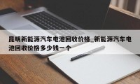 昆明新能源汽车电池回收价格_新能源汽车电池回收价格多少钱一个