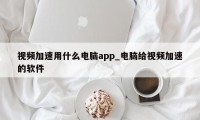 视频加速用什么电脑app_电脑给视频加速的软件