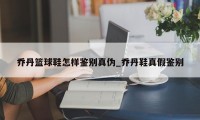 乔丹篮球鞋怎样鉴别真伪_乔丹鞋真假鉴别