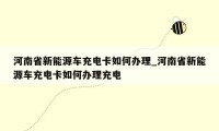 河南省新能源车充电卡如何办理_河南省新能源车充电卡如何办理充电