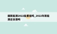 国新能源2022能重组吗_2022年新能源还会涨吗