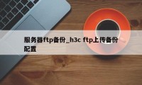 服务器ftp备份_h3c ftp上传备份配置