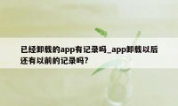 已经卸载的app有记录吗_app卸载以后还有以前的记录吗?