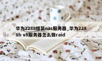 华为2288组装nas服务器_华为2288h v5服务器怎么做raid