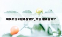 切换微信号服务器繁忙_微信 服务器繁忙