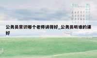 公务员常识哪个老师讲得好_公务员听谁的课好