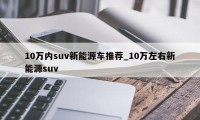 10万内suv新能源车推荐_10万左右新能源suv