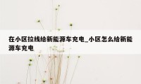 在小区拉线给新能源车充电_小区怎么给新能源车充电