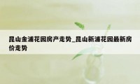 昆山金浦花园房产走势_昆山新浦花园最新房价走势