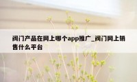 阀门产品在网上哪个app推广_阀门网上销售什么平台