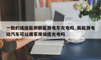 一般的插座能供新能源电车充电吗_新能源电动汽车可以用家用插座充电吗