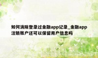 如何消除登录过金融app记录_金融app注销账户还可以保留用户信息吗