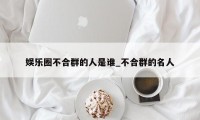 娱乐圈不合群的人是谁_不合群的名人