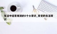 生活中经常用到的5个小常识_常见的生活常识