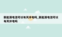 新能源电池可以每天冲电吗_新能源电池可以每天冲电吗