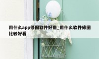 用什么app修图软件好用_用什么软件修图比较好看