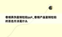 卷烟真伪鉴别检验ppt_卷烟产品鉴别检验的首选方法是什么